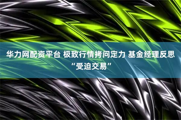 华力网配资平台 极致行情拷问定力 基金经理反思“受迫交易”