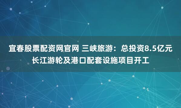 宜春股票配资网官网 三峡旅游：总投资8.5亿元长江游轮及港口配套设施项目开工