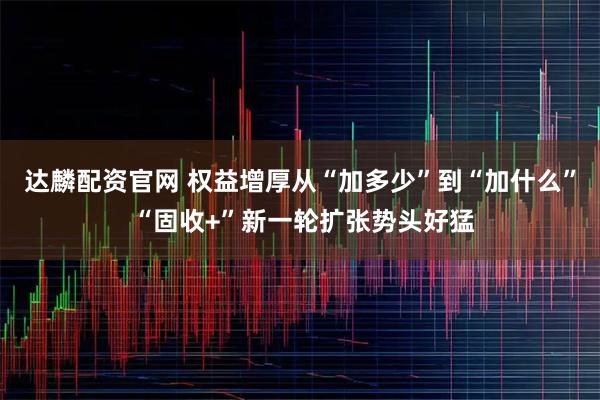 达麟配资官网 权益增厚从“加多少”到“加什么” “固收+”新一轮扩张势头好猛