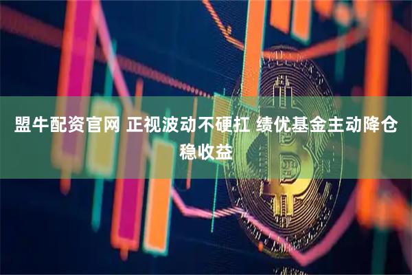 盟牛配资官网 正视波动不硬扛 绩优基金主动降仓稳收益